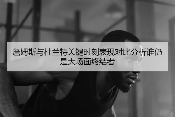 詹姆斯与杜兰特关键时刻表现对比分析谁仍是大场面终结者