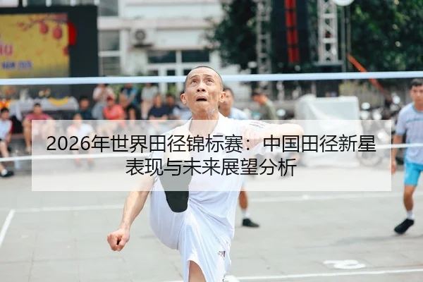 2026年世界田径锦标赛：中国田径新星表现与未来展望分析