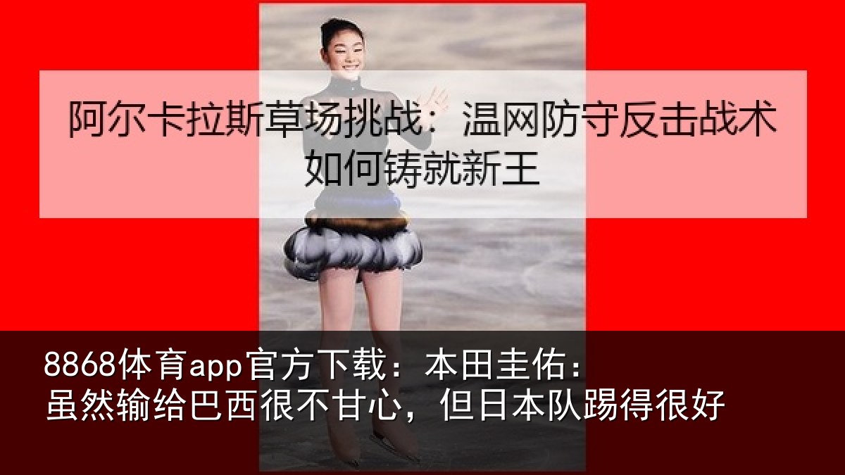 8868体育app官方下载：本田圭佑：虽然输给巴西很不甘心，但日本队踢得很好
