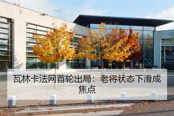 瓦林卡法网首轮出局：老将状态下滑成焦点